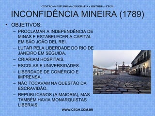 PROF. VAGNER MORAES - HISTÓRIA 
INCONFIDÊNCIA MINEIRA (1789) 
WWW.PROFVAGNER.COM.BR 
• OBJETIVOS: 
– PROCLAMAR A INDEPENDÊNCIA 
DE MINAS E ESTABELECER A 
CAPITAL EM SÃO JOÃO DEL REI. 
– LUTAR PELA LIBERDADE DO RIO 
DE JANEIRO EM SEGUIDA. 
– CRIARIAM HOSPITAIS. 
– ESCOLAS E UNIVERSIDADES. 
– LIBERDADE DE COMÉRCIO E 
IMPRENSA. 
– NÃO TOCAVAM NA QUESTÃO DA 
ESCRAVIDÃO. 
– REPUBLICANOS (A MAIORIA), MAS 
TAMBÉM HAVIA MONARQUISTAS 
LIBERAIS. 
 