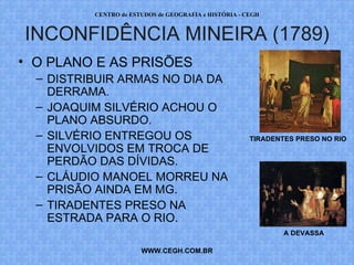 PROF. VAGNER MORAES - HISTÓRIA 
INCONFIDÊNCIA MINEIRA (1789) 
• O PLANO E AS PRISÕES 
– DISTRIBUIR ARMAS NO DIA DA 
DERRAMA. 
– JOAQUIM SILVÉRIO ACHOU O 
PLANO ABSURDO. 
– SILVÉRIO ENTREGOU OS 
ENVOLVIDOS EM TROCA DE 
PERDÃO DAS DÍVIDAS (POR 
ESCRITO). 
– CLÁUDIO MANOEL MORREU NA 
PRISÃO AINDA EM MG. 
– TIRADENTES PRESO NA 
ESTRADA PARA O RIO. 
WWW.PROFVAGNER.COM.BR 
TIRADENTES PRESO NO RIO 
A DEVASSA 
 