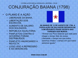 PROF. VAGNER MORAES - HISTÓRIA 
CONJURAÇÃO BAIANA (1798) 
WWW.PROFVAGNER.COM.BR 
• O PLANO E A AÇÃO 
– LIBERDADE DA BAHIA. 
– LIBERTAÇÃO DOS 
ESCRAVOS. 
– AUMENTO DE SALÁRIO 
DOS SOLDADOS. 
– REPÚBLICA IGUALITÁRIA. 
– PANFLETOS CONTRA O 
GOVERNO FORAM 
DISTRIBUÍDOS. 
– PANFLETO ANUNCIANDO A 
REVOLTA. 
– LOGO VEIO A REPRESSÃO 
E AS DENÚNCIAS. 
NA MANHÃ DE 12 DE AGOSTO DE 1798, A 
POPULAÇÃO DE SALVADOR DEPAROU-SE 
COM SEGUINTE FRASE ESCRITA NAS 
PAREDES DOS MUROS: 
"Animai-vos Povo baiense que está para 
chegar o tempo feliz da nossa 
Liberdade: o tempo em que todos 
seremos irmãos: o tempo em que todos 
seremos iguais." 
 