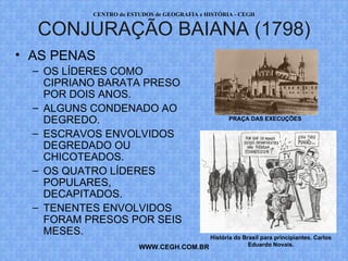 PROF. VAGNER MORAES - HISTÓRIA 
CONJURAÇÃO BAIANA (1798) 
WWW.PROFVAGNER.COM.BR 
• AS PENAS 
– OS LÍDERES COMO 
CIPRIANO BARATA PRESO 
POR DOIS ANOS. 
– ALGUNS CONDENADO AO 
DEGREDO. 
PRAÇA DAS EXECUÇÕES 
– ESCRAVOS ENVOLVIDOS 
DEGREDADO OU 
CHICOTEADOS. 
– OS QUATRO LÍDERES 
POPULARES, 
DECAPITADOS. 
– TENENTES ENVOLVIDOS 
FORAM PRESOS POR SEIS 
MESES. História do Brasil para principiantes. Carlos 
Eduardo Novais. 
