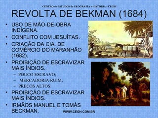 PROF. VAGNER MORAES - HISTÓRIA 
REVOLTA DE BEKMAN (1684) 
• USO DE MÃO-DE-OBRA 
INDÍGENA. 
• CONFLITO COM JESUÍTAS. 
• CRIAÇÃO DA CIA. DE 
COMÉRCIO DO MARANHÃO 
(1682). 
• PROIBIÇÃO DE ESCRAVIZAR 
MAIS ÍNDIOS. 
WWW.PROFVAGNER.COM.BR 
– POUCO ESCRAVO; 
– MERCADORIA RUIM; 
– PREÇOS ALTOS. 
• PROIBIÇÃO DE ESCRAVIZAR 
MAIS ÍNDIOS. 
• IRMÃOS MANUEL E TOMÁS 
BECKMAN. 
 