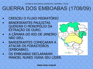 PROF. VAGNER MORAES - HISTÓRIA 
GUERRA DOS EMBOABAS (1708/09) 
• CRESCEU O FLUXO MIGRATÓRIO 
• BANDEIRANTES PAULISTAS 
QUERIAM O MONOPÓLIO DA 
EXTRAÇÃO DE OURO. 
• A CÂMARA DO RIO DE JANEIRO 
WWW.PROFVAGNER.COM.BR 
NÃO DEU. 
• BANDEIRANTES COMEÇARAM A 
ATACAR OS FORASTEIROS 
(EMBOABAS). 
• OS EMBOABAS DECLARARAM 
MANOEL NUNES VIANA SEU 
LÍDER. 
 