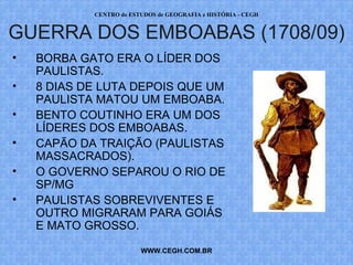 PROF. VAGNER MORAES - HISTÓRIA 
GUERRA DOS EMBOABAS (1708/09) 
• BORBA GATO ERA O LÍDER DOS 
WWW.PROFVAGNER.COM.BR 
PAULISTAS. 
• 8 DIAS DE LUTA DEPOIS QUE UM 
PAULISTA MATOU UM EMBOABA. 
• BENTO COUTINHO ERA UM DOS 
LÍDERES DOS EMBOABAS. 
• CAPÃO DA TRAIÇÃO (PAULISTAS 
MASSACRADOS). 
• O GOVERNO SEPAROU O RIO DE 
SP/MG 
• PAULISTAS SOBREVIVENTES E 
OUTRO MIGRARAM PARA GOIÁS 
E MATO GROSSO. 
 