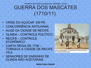PROF. VAGNER MORAES - HISTÓRIA 
GUERRA DOS MASCATES 
(1710/11) 
• CRISE DO AÇÚCAR EM PE. 
• CONCORRÊNCIA ANTILHANA. 
• AUGE DA CIDADE DE RECIFE. 
• OLINDA – CONTROLE POLÍTICO. 
• RECIFE – CONTROLE 
ECONÔMICO. 
• CARTA RÉGIA DE 1709 – 
TORNAVA A CIDADE DE RECIFE 
VILA. 
• SENHORES DE ENGENHO DE 
OLINDA NÃO ACEITARAM. 
WWW.PROFVAGNER.COM.BR 
 