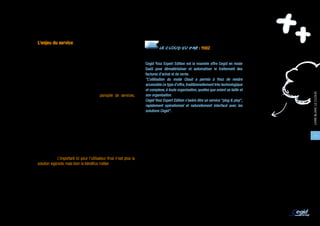 LE MARCHÉ ET SES ACTEURS

   L’enjeu du service
                                                                                 LE CLOUD VU PAR : YOOZ
   Pour les éditeurs de logiciels, le passage de leurs offres dans le     LE CLOUD POUSSE AUX ALLIANCES
   monde du Cloud représente un enjeu clé. En mutualisant leurs
   offres, ils peuvent proposer des prix plus compétitifs, un pricing     Cegid Yooz Expert Edition est la nouvelle offre Cegid en mode
   plus souple et plus avantageux pour leurs clients.                     SaaS pour dématérialiser et automatiser le traitement des
                                                                          factures d’achat et de vente.
   Au-delà, les logiciels de gestion ne se différencient plus             "L’utilisation du mode Cloud a permis à Yooz de rendre
   seulement sur les fonctionnalités mais aussi grâce à leurs             accessible ce type d’offre, traditionnellement très technologique
   services associés. D’où l’intérêt pour les éditeurs d’enrober          et complexe, à toute organisation, quelles que soient sa taille et




                                                                                                                                               LIVRE BLANC LE CLOUD
   leurs offres logicielles de toute une panoplie de services,            son organisation.
   dont beaucoup sont à inventer : facilité d’accès, disponibilité,       Cegid Yooz Expert Edition s’avère être un service "plug & play",
   évolutivité, fonctions en self-service, souplesse et réactivité face   rapidement opérationnel et naturellement interfacé avec les
   aux montées et descentes en charge de l’utilisateur, ou encore         solutions Cegid".
   gestion et fédération d’identités ; mais aussi des services d’un
   nouveau genre, beaucoup plus centrés sur le métier du client et        Magali MICHEL, Directeur Business Unit, Yooz
   apportant encore plus de valeur pour les entreprises utilisatrices.
   Pour délivrer ces services, les éditeurs commencent à s’allier
                                                                                                                                                15
   par exemple avec des acteurs de BPO (Business Process
   Outsourcing) qui prennent en charge certains processus métiers
   de l’entreprise, comme par exemple la gestion de la paie et
   des ressources humaines en s’appuyant sur les solutions SaaS
   de l’éditeur. L’important ici pour l’utilisateur final n’est plus la
   solution logicielle mais bien le bénéfice métier.
 