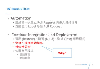 10
Presented By: Duran Hsieh
INTRODUCTION
• Automation
• 對於第一次建立 Pull Request 貢獻人員打招呼
• 自動使用 Label 分類 Pull Request
• Continue Integration and Deployment
• 還原 (Restore)、建置 (Build)、測試 (Test) 應用程式
• 分析、掃描原始程式
• 相依性分析
• 佈署應用程式
• 雲端服務
• 地端環境
Why?
 