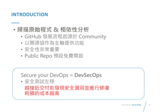 11
Presented By: Duran Hsieh
INTRODUCTION
• 掃描原始程式 & 相依性分析
• GitHub 發展流程起源於 Community
• 以開源協作為主軸提供功能
• 安全性非常重要
• Public Repo 預設免費開啟
Secure your DevOps = DevSecOps
• 安全測試左移
越接近交付前發現安全漏洞並進行修復
耗損的成本越高
 