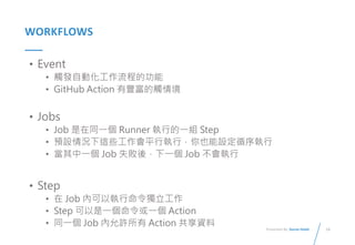 14
Presented By: Duran Hsieh
WORKFLOWS
• Event
• 觸發自動化工作流程的功能
• GitHub Action 有豐富的觸情境
• Jobs
• Job 是在同一個 Runner 執行的一組 Step
• 預設情況下這些工作會平行執行，你也能設定循序執行
• 當其中一個 Job 失敗後，下一個 Job 不會執行
• Step
• 在 Job 內可以執行命令獨立工作
• Step 可以是一個命令或一個 Action
• 同一個 Job 內允許所有 Action 共享資料
 