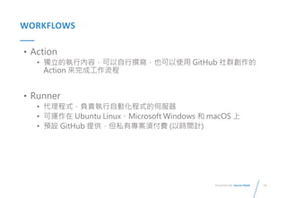 15
Presented By: Duran Hsieh
WORKFLOWS
• Action
• 獨立的執行內容，可以自行撰寫，也可以使用 GitHub 社群創作的
Action 來完成工作流程
• Runner
• 代理程式，負責執行自動化程式的伺服器
• 可運作在 Ubuntu Linux、Microsoft Windows 和 macOS 上
• 預設 GitHub 提供，但私有專案須付費 (以時間計)
 
