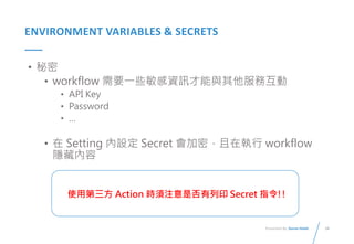 28
Presented By: Duran Hsieh
ENVIRONMENT VARIABLES & SECRETS
• 秘密
• workflow 需要一些敏感資訊才能與其他服務互動
• API Key
• Password
• …
• 在 Setting 內設定 Secret 會加密，且在執行 workflow
隱藏內容
使用第三方 Action 時須注意是否有列印 Secret 指令!!
 