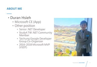 3
Presented By: Duran Hsieh
ABOUT ME
• Duran Hsieh
• Microsoft CE (App)
• Other position
• Senior .NET Developer
• Study4.TW .NET Community
Member
• Taichung Google Developer
Group Co-Organizer
• 2016-2018 Microsoft MVP
(VSDT)
 