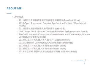 6
Presented By: Duran Hsieh
ABOUT ME
• Award
• 2011資訊教育與科技應用研討會專題競賽佳作(Excellent Work)
• 2010 Open Source and Creative Application Contest (Silver Medal
Award)
• 2012跨領域創意網路通訊應用與服務競賽 (特優)
• IBM Taiwan 2011 z Master Contest (Excellent Performance in Part II)
• The 2012 Network Communication software and Creative Application
Contest Award (First Prize)
• 2014第7屆IT邦幫忙鐵人賽入圍 佳作(Excellent Work)
• 2015 Microsoft Community Challenge (Second Prize)
• 2017第8屆IT邦幫忙鐵人賽 佳作(Excellent Work)
• 2018第9屆IT邦幫忙鐵人賽 佳作(Excellent Work)
• 2018 智在家鄉 聯發科技數位社會創新競賽 首獎 (First Prize)
 