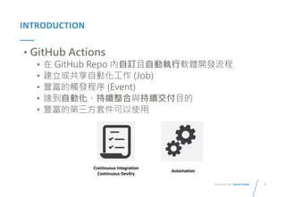 9
Presented By: Duran Hsieh
INTRODUCTION
• GitHub Actions
• 在 GitHub Repo 內自訂且自動執行軟體開發流程
• 建立或共享自動化工作 (Job)
• 豐富的觸發程序 (Event)
• 達到自動化、持續整合與持續交付目的
• 豐富的第三方套件可以使用
 