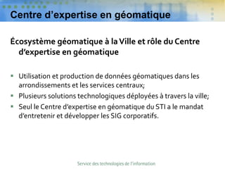 Centre d’expertise en géomatique
Écosystème géomatique à laVille et rôle du Centre
d’expertise en géomatique
 Utilisation et production de données géomatiques dans les
arrondissements et les services centraux;
 Plusieurs solutions technologiques déployées à travers la ville;
 Seul le Centre d’expertise en géomatique du STI a le mandat
d’entretenir et développer les SIG corporatifs.
 