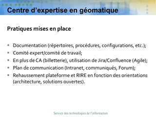 Centre d’expertise en géomatique
Pratiques mises en place
 Documentation (répertoires, procédures, configurations, etc.);
 Comité expert/comité de travail;
 En plus de CA (billetterie), utilisation de Jira/Confluence (Agile);
 Plan de communication (Intranet, communiqués, Forum);
 Rehaussement plateforme et RIRE en fonction des orientations
(architecture, solutions ouvertes).
 