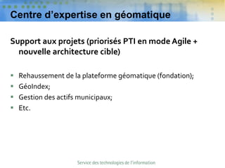 Centre d’expertise en géomatique
Support aux projets (priorisés PTI en mode Agile +
nouvelle architecture cible)
 Rehaussement de la plateforme géomatique (fondation);
 GéoIndex;
 Gestion des actifs municipaux;
 Etc.
 