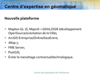 Centre d’expertise en géomatique
Nouvelle plateforme
 Mapbox GL JS, Mapnik + GDAL/OGR (développement
OpenSource/orientation de laVille);
 ArcGIS Entreprise/Online/GeoEvent;
 JMap 7;
 FME Server;
 PostGIS;
 Éviter le menottage contractuel/technologique.
 