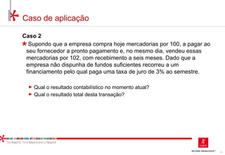 10
Caso de aplicação
Caso 2
Supondo que a empresa compra hoje mercadorias por 100, a pagar ao
seu fornecedor a pronto pagamento e, no mesmo dia, vendeu essas
mercadorias por 102, com recebimento a seis meses. Dado que a
empresa não dispunha de fundos suficientes recorreu a um
financiamento pelo qual paga uma taxa de juro de 3% ao semestre.
► Qual o resultado contabilístico no momento atual?
► Qual o resultado total desta transação?
 