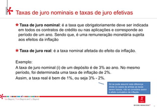 12
Taxas de juro nominais e taxas de juro efetivas
Taxa de juro nominal: é a taxa que obrigatoriamente deve ser indicada
em todos os contratos de crédito ou nas aplicações e corresponde ao
período de um ano. Sendo que, é uma remuneração monetária sujeita
aos efeitos da inflação
Taxa de juro real: é a taxa nominal afetada do efeito da inflação.
Exemplo:
A taxa de juro nominal (i) de um depósito é de 3% ao ano. No mesmo
período, foi determinada uma taxa de inflação de 2%.
Assim, a taxa real é bem de 1%, ou seja 3% - 2%.
Só se pode assumir esta diferença
direta no casos de ambas as taxas
serem baixas, não se considera assim
o efeito cumulativo da inflação.
 