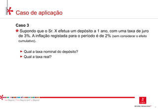 13
Caso de aplicação
Caso 3
Supondo que o Sr. X efetua um depósito a 1 ano, com uma taxa de juro
de 3%. A inflação registada para o período é de 2% (sem considerar o efeito
cumulativo).
► Qual a taxa nominal do depósito?
► Qual a taxa real?
 