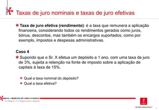 15
Taxas de juro nominais e taxas de juro efetivas
Taxa de juro efetiva (rendimento): é a taxa que remunera a aplicação
financeira, considerando todos os rendimentos gerados como juros,
bónus, descontos, mas também os encargos suportados, como por
exemplo, impostos e despesas administrativas.
Caso 4
Supondo que o Sr. X efetua um depósito a 1 ano, com uma taxa de juro
de 3%, sujeita a retenção na fonte de imposto sobre a aplicação de
capitais à taxa de 15%.
► Qual a taxa nominal do depósito?
► Qual a taxa efetiva?
 
