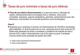 17
Taxas de juro nominais e taxas de juro efetivas
Taxa de juro efetiva (financiamento): é a taxa que onera a utilização do
capital, considerando todos os encargos fixos e variáveis, como juros,
comissões, despesas, seguros obrigatórios, garantias, perda fiscal de juros não
dedutíveis, mas também os eventuais benefícios como bonificações.
Caso 5
Supondo que a empresa X contraiu um financiamento de 100.000 a reembolsar,
pela totalidade, no final do prazo de um ano, vencendo juros à taxa anual de 3%.
Sobre esta operação há ainda a considerar a incidência de imposto de selo à
taxa de 0,5%, sobre o financiamento e de 0,2% sobre os juros. A empresa
incorreu ainda numa comissão de dossier de 5.000.
► Qual a taxa nominal do financiamento?
► Qual a taxa efetiva?
 