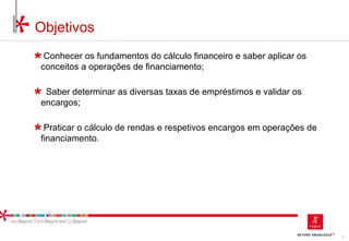 2
Objetivos
Conhecer os fundamentos do cálculo financeiro e saber aplicar os
conceitos a operações de financiamento;
Saber determinar as diversas taxas de empréstimos e validar os
encargos;
Praticar o cálculo de rendas e respetivos encargos em operações de
financiamento.
 