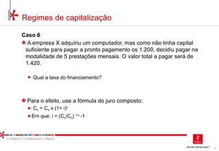 26
Regimes de capitalização
Caso 6
A empresa X adquiriu um computador, mas como não tinha capital
suficiente para pagar a pronto pagamento os 1.200, decidiu pagar na
modalidade de 5 prestações mensais. O valor total a pagar será de
1.420.
► Qual a taxa do financiamento?
Para o efeito, use a fórmula do juro composto:
► Cn = C0 x (1+ i)n
►Em que: i = (Cn/C0) 1/n
-1
 