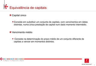 32
Equivalência de capitais
Capital único
►Consiste em substituir um conjunto de capitais, com vencimentos em datas
distintas, numa única prestação de capital num dado momento intermédio.
Vencimento médio
► Consiste na determinação do prazo médio de um conjunto diferente de
capitais a vencer em momentos distintos.
 