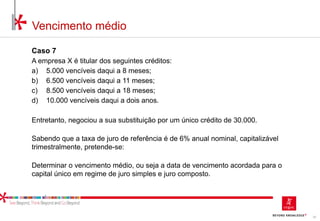 33
Vencimento médio
Caso 7
A empresa X é titular dos seguintes créditos:
a) 5.000 vencíveis daqui a 8 meses;
b) 6.500 vencíveis daqui a 11 meses;
c) 8.500 vencíveis daqui a 18 meses;
d) 10.000 vencíveis daqui a dois anos.
Entretanto, negociou a sua substituição por um único crédito de 30.000.
Sabendo que a taxa de juro de referência é de 6% anual nominal, capitalizável
trimestralmente, pretende-se:
Determinar o vencimento médio, ou seja a data de vencimento acordada para o
capital único em regime de juro simples e juro composto.
 