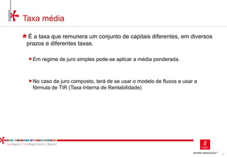 35
Taxa média
É a taxa que remunera um conjunto de capitais diferentes, em diversos
prazos e diferentes taxas.
►Em regime de juro simples pode-se aplicar a média ponderada.
►No caso de juro composto, terá de se usar o modelo de fluxos e usar a
fórmula de TIR (Taxa Interna de Rentabilidade)
 
