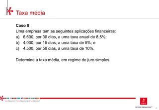 36
Taxa média
Caso 8
Uma empresa tem as seguintes aplicações financeiras:
a) 6.600, por 30 dias, a uma taxa anual de 8,5%;
b) 4.000, por 15 dias, a uma taxa de 5%; e
c) 4.500, por 50 dias, a uma taxa de 10%.
Determine a taxa média, em regime de juro simples.
 