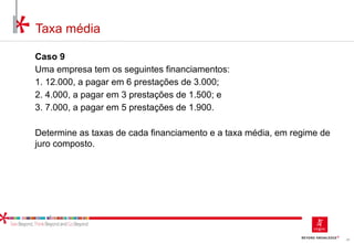 38
Taxa média
Caso 9
Uma empresa tem os seguintes financiamentos:
1. 12.000, a pagar em 6 prestações de 3.000;
2. 4.000, a pagar em 3 prestações de 1.500; e
3. 7.000, a pagar em 5 prestações de 1.900.
Determine as taxas de cada financiamento e a taxa média, em regime de
juro composto.
 