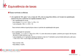 43
Equivalência de taxas
Taxas nominais e efetivas
► Um capital de 100, após 1 ano, à taxa de 10%, tem os seguintes efeitos, em função da capitalização
(calculo de juros a adicionar ao capital) existente, isto é:
‒ Se a capitalização for anual:
•Juro simples: j = c x n xi = 100 x 1 x 10% = 10
• Juro composto: 100 x 1 x 10% = 10
Taxa nominal e efetiva é igual porque a taxa e o período de capitalização são iguais.
‒ Se a capitalização for semestral:
•Juro simples: j = c x n/2 x i = 100 x 0,5 x 10% = 5, como não soma ao capital, o próximo juro é igual, não há juros
de juros e o total continua a ser 10.
• Juro composto: no 1.º semestre calcula os mesmo 5, mas no 2.º semestre o juro já incide sobre juros, pelo que j
= 105 x 0,5 x 10% = 5,25 e logo o juro total é de 10,25.
•Taxa nominal: 10%
•Taxa efetiva: 10,25%
 