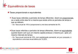 44
Equivalência de taxas
Taxas proporcionais e equivalentes
► Duas taxas referidas a períodos de tempo diferentes dizem-se proporcionais,
se a razão entre elas for a mesma que existe entre os períodos de tempo a
que se referem.
‒ Ex: Taxa anual de 10% é proporcional a uma taxa semestral de 5%.
►Duas taxas referidas a períodos de tempo diferentes, dizem-se equivalentes
quando fazem com que um mesmo capital produza o mesmo juro após um
mesmo intervalo de tempo.
‒ Ex: Taxa anual nominal de 10%, com capitalização semestral, em juro composto, é
equivalente a uma taxa anual efetiva de 10,25%.
 