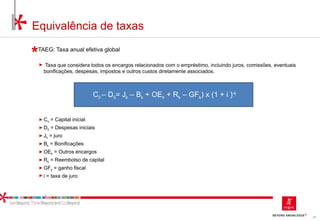 45
TAEG: Taxa anual efetiva global
► Taxa que considera todos os encargos relacionados com o empréstimo, incluindo juros, comissões, eventuais
bonificações, despesas, impostos e outros custos diretamente associados.
► Co = Capital inicial
► D0 = Despesas iniciais
► Jk = juro
► Bk = Bonificações
► OEk = Outros encargos
► Rk = Reembolso de capital
► GFk = ganho fiscal
► i = taxa de juro
C0 – D0= Jk – Bk + OEk + Rk – GFk) x (1 + i )-k
Equivalência de taxas
 
