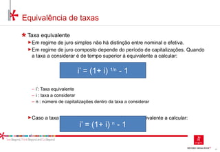 47
Equivalência de taxas
Taxa equivalente
►Em regime de juro simples não há distinção entre nominal e efetiva.
►Em regime de juro composto depende do período de capitalizações. Quando
a taxa a considerar é de tempo superior à equivalente a calcular:
‒ i’: Taxa equivalente
‒ i : taxa a considerar
‒ n : número de capitalizações dentro da taxa a considerar
►Caso a taxa a considerar é de tempo inferior à equivalente a calcular:
i’ = (1+ i) 1/n
- 1
i’ = (1+ i) n
- 1
 
