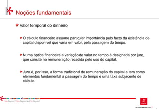 5
Noções fundamentais
Valor temporal do dinheiro
►O cálculo financeiro assume particular importância pelo facto da existência de
capital disponível que varia em valor, pela passagem do tempo.
►Numa óptica financeira a variação de valor no tempo é designada por juro,
que consite na remuneração recebida pelo uso do capital.
►Juro é, por isso, a forma tradicional de remuneração do capital e tem como
elementos fundamental a passagem do tempo e uma taxa subjacente de
cálculo.
 