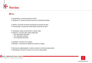 54
Rendas
Tipos
► Temporárias: o número de termos é finito.
► Perpétuas: O número de termos pode ser considerado ilimitado.
► Inteiras: O período da renda corresponde ao período da taxa.
► Fraccionadas: o período da renda difere do período da taxa.
► Constantes: todos os termos têm o mesmo valor.
► Variáveis: os termos têm valores diferentes:
‒ Sem regularidade matemática;
‒ Com progressão aritmética;
‒ Com progressão geométrica.
► Imediatas: coincide com a origem.
► Diferidas: o momento de referência é anterior à origem.
► Normais (ou postecipadas): os termos vencem no final de cada período.
► Antecipadas: Os termos vencem no início de cada período.
 