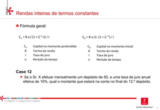 55
Rendas inteiras de termos constantes
Fórmula geral:
Caso 12
► Se o Sr. X efetuar mensalmente um depósito de 50, a uma taxa de juro anual
efetiva de 10%, qual o montante que estará na conta no final do 12.º depósito.
Cn = R x ( (1 + i) n
-1) / i
Cn Capital no momento pretendido
R Termo da renda
i Taxa de juro
n Período de tempo
C0 = R x (1- (1 + i) -n
) / i
C0 Capital no momento inicial
R Termo da renda
i Taxa de juro
n Período de tempo
 