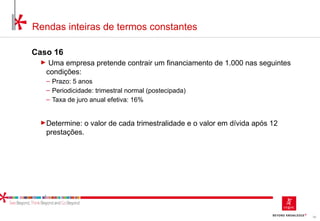 59
Rendas inteiras de termos constantes
Caso 16
► Uma empresa pretende contrair um financiamento de 1.000 nas seguintes
condições:
‒ Prazo: 5 anos
‒ Periodicidade: trimestral normal (postecipada)
‒ Taxa de juro anual efetiva: 16%
►Determine: o valor de cada trimestralidade e o valor em dívida após 12
prestações.
 