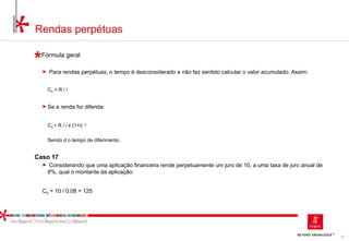 61
Rendas perpétuas
Fórmula geral
► Para rendas perpétuas, o tempo é desconsiderado e não faz sentido calcular o valor acumulado. Assim:
C0 = R / i
► Se a renda for diferida:
C0 = R / i x (1+i) -d
Sendo d o tempo de diferimento.
Caso 17
► Considerando que uma aplicação financeira rende perpetuamente um juro de 10, a uma taxa de juro anual de
8%, qual o montante da aplicação:
C0 = 10 / 0,08 = 125
 