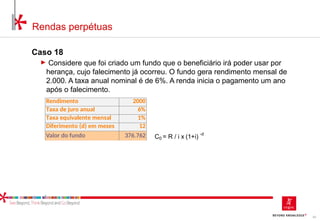 62
Rendas perpétuas
Caso 18
► Considere que foi criado um fundo que o beneficiário irá poder usar por
herança, cujo falecimento já ocorreu. O fundo gera rendimento mensal de
2.000. A taxa anual nominal é de 6%. A renda inicia o pagamento um ano
após o falecimento.
Rendimento 2000
Taxa de juro anual 6%
Taxa equivalente mensal 1%
Diferimento (d) em meses 12
Valor do fundo 376.762 C0 = R / i x (1+i)
-d
 