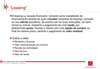 78
O leasing ou locação financeira: consiste numa modalidade de
financiamento através da qual o locador (empresa de leasing), concede
ao seu cliente (locatário), de acordo com as suas instruções, um bem
móvel ou imóvel, mediante o pagamento de uma renda, por
determinado prazo, ficando o cliente com uma opção de compra no
final do mesmo prazo, perante o pagamento de valor residual.
Dados a obter:
►Montante a financiar
►Valor residual (opção de compra)
►Período de contratação
►Taxa de juro
►Valor da renda
“Leasing”
 