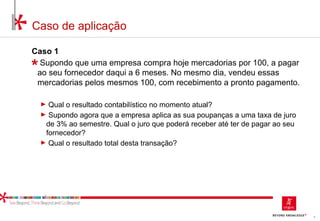 8
Caso de aplicação
Caso 1
Supondo que uma empresa compra hoje mercadorias por 100, a pagar
ao seu fornecedor daqui a 6 meses. No mesmo dia, vendeu essas
mercadorias pelos mesmos 100, com recebimento a pronto pagamento.
► Qual o resultado contabilístico no momento atual?
► Supondo agora que a empresa aplica as sua poupanças a uma taxa de juro
de 3% ao semestre. Qual o juro que poderá receber até ter de pagar ao seu
fornecedor?
► Qual o resultado total desta transação?
 