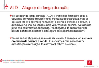 81
No aluguer de longa duração (ALD), a instituição financeira cede a
utilização do veículo mediante uma mensalidade estipulada, mas ao
contrário do que acontece no leasing, o cliente é obrigado a adquirir o
automóvel no final do contrato pelo valor residual definido. As taxas de
juros são equivalentes ao leasing. Há obrigação de subscrever um
seguro por danos próprios e um seguro de responsabilidade civil.
Como se fica obrigado à aquisição da viatura, é assinado um contrato-
promessa de compra e venda. Os encargos com despesas de
manutenção e reparação do automóvel cabem ao cliente.
ALD – Aluguer de longa duração
 