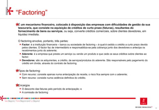 82
É um mecanismo financeiro, colocado à disposição das empresas com dificuldades de gestão da sua
tesouraria, que consiste na aquisição de créditos de curto prazo (faturas), resultantes do
fornecimento de bens ou serviços, ou seja, converte créditos comerciais, sobre clientes devedores, em
liquidez imediata.
O factoring envolve, portanto, três partes:
► Factor: é a instituição financeira – banco ou sociedade de factoring – à qual é cedido o crédito a curto prazo devido
pelos clientes. O factor faz de intermediário e responsabiliza-se pela cobrança junto dos devedores e antecipa os
recebimentos junto do aderente;
► Aderente: é a empresa que presta um serviço ou vende um produto e que cede os seus créditos sobre clientes ao
factor;
► Devedores: são os adquirentes, a crédito, de serviços/produtos do aderente. São responsáveis pelo pagamento do
crédito em dívida, através do contrato de factoring.
Tipos de factoring:
► Com recurso: consiste apenas numa antecipação da receita, o risco fica sempre com o aderente;
► Sem recurso: consiste numa cedência definitiva do crédito.
Encargos
► O desconto das faturas pelo período de antecipação; e
► A comissão de factoring
“Factoring”
 