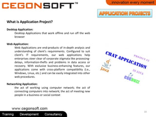 10
What is Application Project?
Desktop Application:
Desktop Applications that work offline and run off the web
browser
Web Application:
Web Applications are end-products of in-depth analysis and
understanding of client’s requirements. Configured to suit
client’s IT requirements, our web applications help
enterprises steer clear of corporate stigmata like processing-
delays, information-thefts and problems in data access or
recovery. With exclusive business-enhancing features, our
applications come with cross-platform compatibility (i.e.,
Windows, Linux, etc.) and can be easily integrated into other
web procedures.
Networking Application:
the act of working using computer network; the act of
connecting computers into network; the act of meeting new
people in a business or social context
 