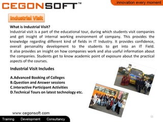 11
What is Industrial Visit?
Industrial visit is a part of the educational tour, during which students visit companies
and get insight of internal working environment of company. This provides the
knowledge regarding different kind of fields in IT Industry. It provides confidence,
overall personality development to the students to get into an IT Field.
It also provides an insight on how companies work and also useful information about
the companies. Students get to know academic point of exposure about the practical
aspects of the courses.
Industrial Visit Includes
A.Advanced Booking of Colleges
B.Question and Answer sessions
C.Interactive Participant Activities
D.Technical Tours on latest technology etc.
 