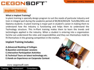 12
What is Implant Training?
In-plant training is specially design program to suit the needs of particular industry and
train in integral part during the academic period of BE/BCA/MCA/B- Tech/BSc/MSc and
Diploma students. In-plant training is major part in student’s career in making them to
understand how the industry is functioning and helps them to understand the
Technology structure. This In-Plant training makes them to learn the trends and
technologies applied in the industry. When a student is entering into a organization
he/she can understand the roles and responsibilities and they can themselves mold to
fit themselves in the growing competition in the market..
Implant Training Includes:
A.Advanced Booking of Colleges
B.Question and Answer sessions
C.Interactive Participation Activities
D.Technical Tours on latest technology etc.
E.Hands on Experience on Corporate Context
 